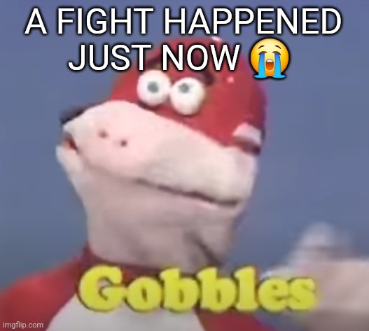 gobbles | A FIGHT HAPPENED JUST NOW 😭 | image tagged in gobbles | made w/ Imgflip meme maker