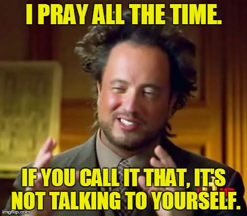 Ancient Aliens Meme | I PRAY ALL THE TIME. IF YOU CALL IT THAT, IT'S NOT TALKING TO YOURSELF. | image tagged in memes,ancient aliens | made w/ Imgflip meme maker