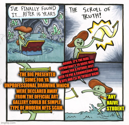 -Just believe my exp. | -NOOOO, IT'S THE REAL OPPORTUNITY TO RAISE NICE FUNDS FOR A FUTURE! JUST NEED TO PAY A COMMISSION FOR A SITE AND I'LL BE TOTALLY RICH! -THE BIG PRESENTED SUMS FOR YA UNPROFESSIONAL DRAWING WHICH WERE DECLARED AWAY FROM THE OFFICIAL ART GALLERY COULD BE SIMPLE TYPE OF MODERN NFTS SCAM. *ANY NAIVE STUDENT | image tagged in memes,the scroll of truth,nft,internet scam,art,rich people | made w/ Imgflip meme maker