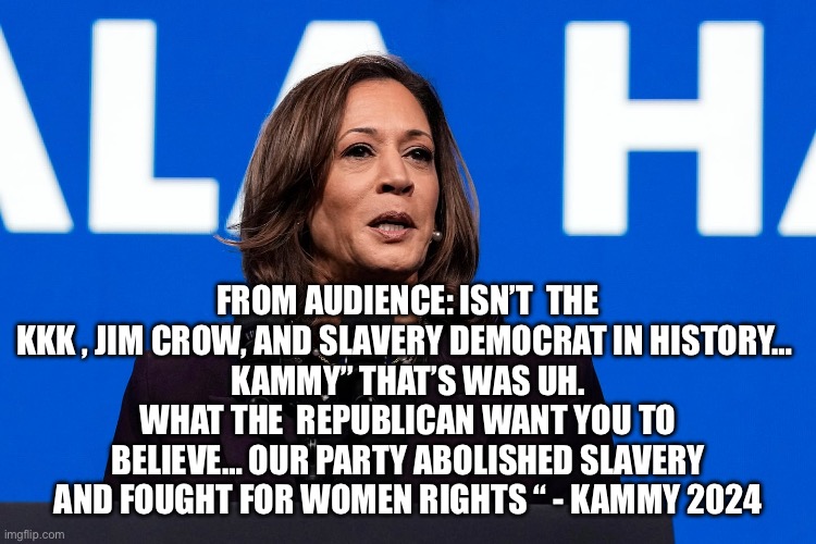 Kammy school crowd on reality | FROM AUDIENCE: ISN’T  THE KKK , JIM CROW, AND SLAVERY DEMOCRAT IN HISTORY… 
KAMMY” THAT’S WAS UH. WHAT THE  REPUBLICAN WANT YOU TO BELIEVE… OUR PARTY ABOLISHED SLAVERY AND FOUGHT FOR WOMEN RIGHTS “ - KAMMY 2024 | image tagged in kammy,democrats,memes,funny,upvotes | made w/ Imgflip meme maker