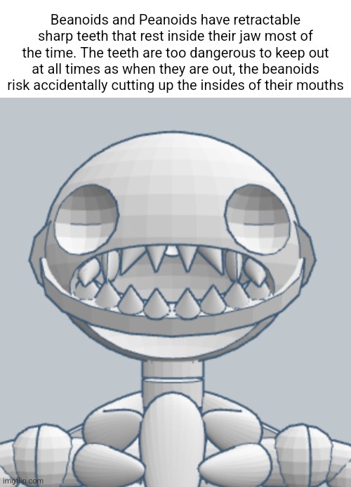 Beanoids and Peanoids have retractable sharp teeth that rest inside their jaw most of the time. The teeth are too dangerous to keep out at all times as when they are out, the beanoids risk accidentally cutting up the insides of their mouths | made w/ Imgflip meme maker