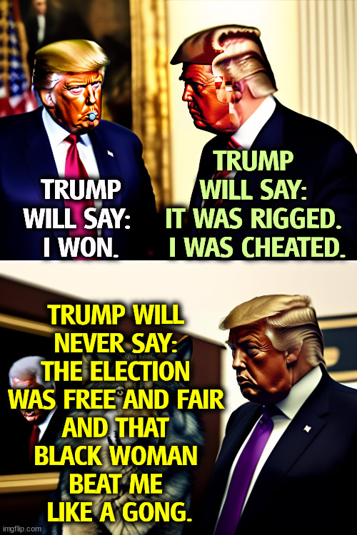 The Biggest, Sorest Loser | TRUMP WILL SAY: 
I WON. TRUMP 
WILL SAY: 
IT WAS RIGGED. 
I WAS CHEATED. TRUMP WILL 
NEVER SAY: 
THE ELECTION 
WAS FREE AND FAIR 
AND THAT 
BLACK WOMAN 
BEAT ME 
LIKE A GONG. | image tagged in trump,sore loser,liar,snowflake,election fraud,voter fraud | made w/ Imgflip meme maker