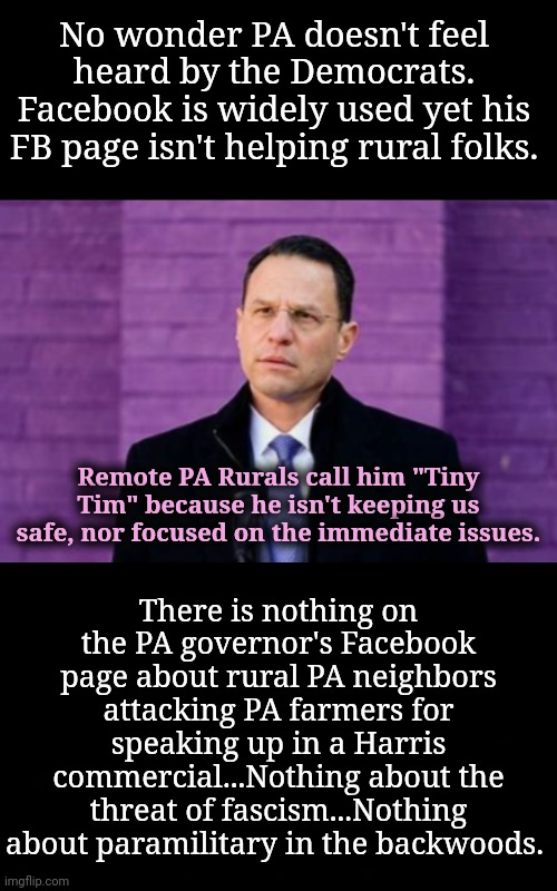 No Wonder Rural PA Doesn't Feel Heard by Democrats | No wonder PA doesn't feel heard by the Democrats. Facebook is widely used yet his FB page isn't helping rural folks. Remote PA Rurals call him "Tiny Tim" because he isn't keeping us safe, nor focused on the immediate issues. There is nothing on the PA governor's Facebook page about rural PA neighbors attacking PA farmers for speaking up in a Harris commercial...Nothing about the threat of fascism...Nothing about paramilitary in the backwoods. | image tagged in dnc,msnbc,pennsylvania | made w/ Imgflip meme maker