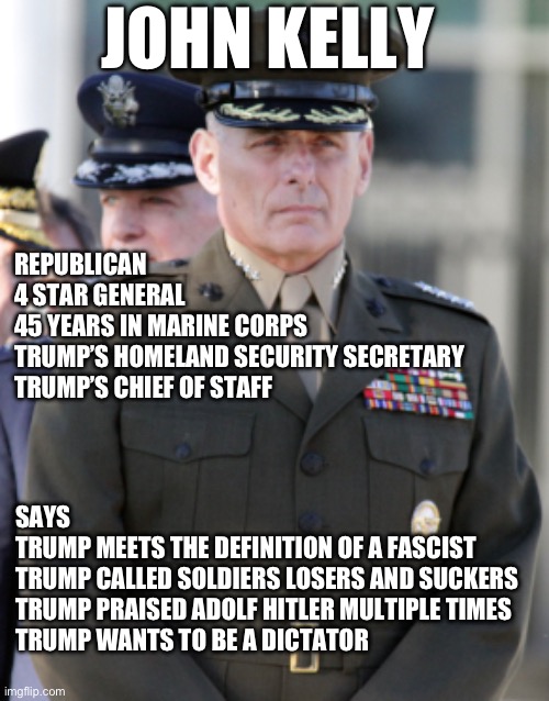 JOHN KELLY; REPUBLICAN
4 STAR GENERAL 
45 YEARS IN MARINE CORPS 
TRUMP’S HOMELAND SECURITY SECRETARY 
TRUMP’S CHIEF OF STAFF; SAYS 
TRUMP MEETS THE DEFINITION OF A FASCIST 
TRUMP CALLED SOLDIERS LOSERS AND SUCKERS 
TRUMP PRAISED ADOLF HITLER MULTIPLE TIMES 
TRUMP WANTS TO BE A DICTATOR | made w/ Imgflip meme maker