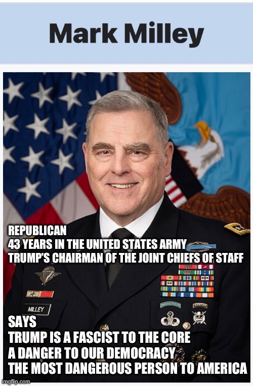 REPUBLICAN
43 YEARS IN THE UNITED STATES ARMY
TRUMP’S CHAIRMAN OF THE JOINT CHIEFS OF STAFF; SAYS
TRUMP IS A FASCIST TO THE CORE
A DANGER TO OUR DEMOCRACY 
THE MOST DANGEROUS PERSON TO AMERICA | made w/ Imgflip meme maker