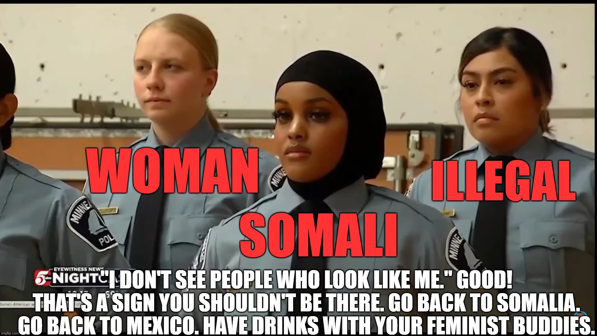 Female Cops | WOMAN; ILLEGAL; SOMALI; "I DON'T SEE PEOPLE WHO LOOK LIKE ME." GOOD! THAT'S A SIGN YOU SHOULDN'T BE THERE. GO BACK TO SOMALIA. GO BACK TO MEXICO. HAVE DRINKS WITH YOUR FEMINIST BUDDIES. | image tagged in female cop,law enforcement,illegal aliens | made w/ Imgflip meme maker