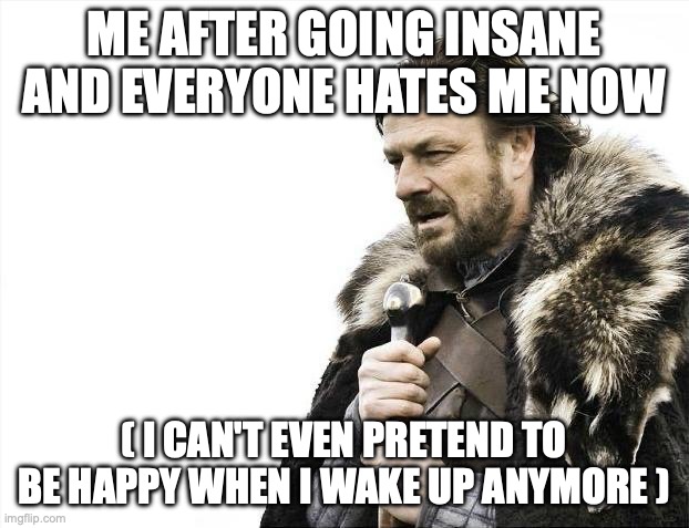 Brace Yourselves X is Coming Meme | ME AFTER GOING INSANE AND EVERYONE HATES ME NOW; ( I CAN'T EVEN PRETEND TO BE HAPPY WHEN I WAKE UP ANYMORE ) | image tagged in memes,brace yourselves x is coming | made w/ Imgflip meme maker