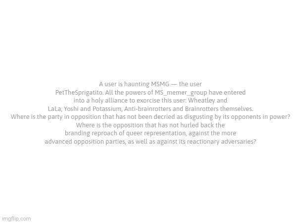 A user is haunting MSMG — the user PetTheSprigatito. All the powers of MS_memer_group have entered into a holy alliance to exorcise this user: Wheatley and LaLa, Yoshi and Potassium, Anti-brainrotters and Brainrotters themselves.

Where is the party in opposition that has not been decried as disgusting by its opponents in power? Where is the opposition that has not hurled back the branding reproach of queer representation, against the more advanced opposition parties, as well as against its reactionary adversaries? | made w/ Imgflip meme maker