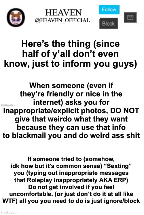 This is to inform the children that do not know (because Cinna says kids don’t know if they’re being groomed) | Here’s the thing (since half of y’all don’t even know, just to inform you guys); When someone (even if they’re friendly or nice in the internet) asks you for inappropriate/explicit photos, DO NOT give that weirdo what they want because they can use that info to blackmail you and do weird ass shit; If someone tried to (somehow, idk how but it’s common sense) “Sexting” you (typing out inappropriate messages that Roleplay inappropriately AKA ERP) Do not get involved if you feel uncomfortable. (or just don’t do it at all like WTF) all you you need to do is just ignore/block | image tagged in heaven s template,blank white template | made w/ Imgflip meme maker