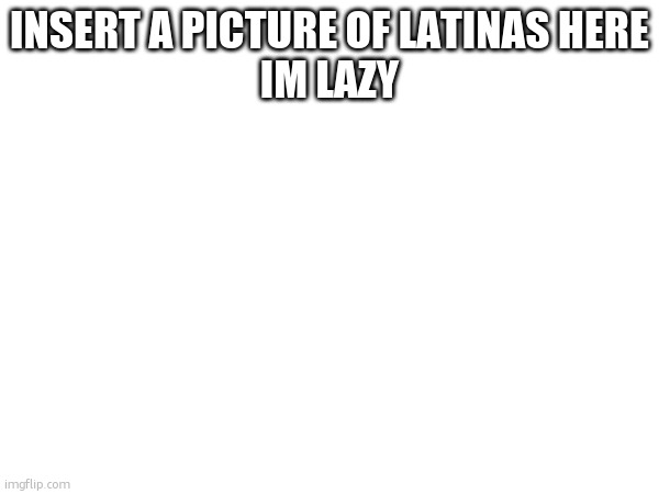 INSERT A PICTURE OF LATINAS HERE
IM LAZY | made w/ Imgflip meme maker