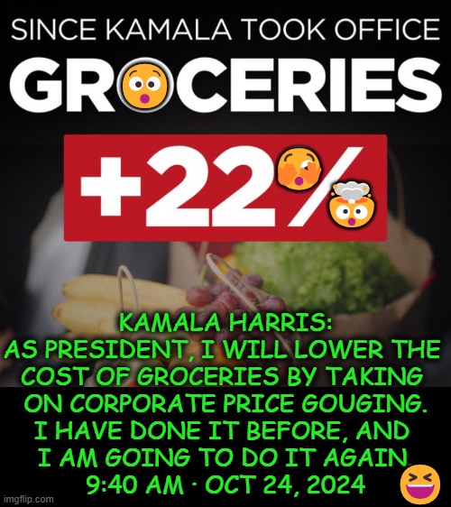 Don't let Kamala get all the laughs! Here's your laugh of the day... | 😯; 🤯; 🫣; KAMALA HARRIS:

AS PRESIDENT, I WILL LOWER THE 
COST OF GROCERIES BY TAKING 
ON CORPORATE PRICE GOUGING.

I HAVE DONE IT BEFORE, AND 
I AM GOING TO DO IT AGAIN.

9:40 AM · OCT 24, 2024; 😆 | image tagged in kamala harris,dumb people,laughing,prices,political humor,she will make them go up again | made w/ Imgflip meme maker