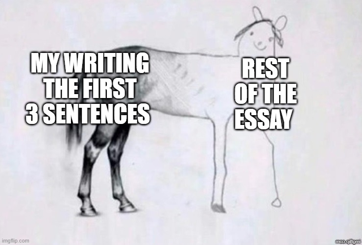 is it just me | MY WRITING THE FIRST 3 SENTENCES; REST OF THE ESSAY | image tagged in horse drawing | made w/ Imgflip meme maker