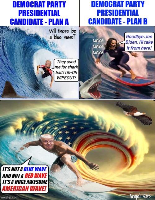 Not a blue or red wave, but an american wave | DEMOCRAT PARTY
PRESIDENTIAL
CANDIDATE - PLAN A; DEMOCRAT PARTY
PRESIDENTIAL
CANDIDATE - PLAN B; Will there be
a blue wave? Goodbye Joe
Biden, I'll take
it from here! cackle!
cackle!
cackle! They used
me for shark
bait! Uh-Oh
WIPEOUT! IT'S NOT A             
AND NOT A         
IT'S A HUGE AWESOME; BLUE WAVE; RED WAVE; AMERICAN WAVE! Angel Soto | image tagged in trump surfs an american wave,president trump,kamala harris,joe biden,democrat party,presidential election | made w/ Imgflip meme maker