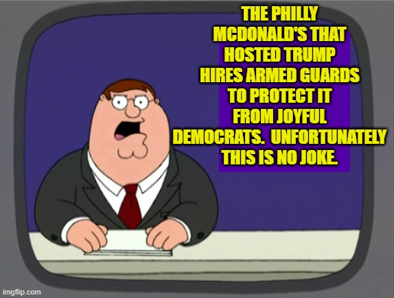 Leftists have absolutely no concept of civilized behavior, period. | THE PHILLY MCDONALD'S THAT HOSTED TRUMP HIRES ARMED GUARDS TO PROTECT IT FROM JOYFUL DEMOCRATS.  UNFORTUNATELY THIS IS NO JOKE. | image tagged in peter griffin news | made w/ Imgflip meme maker