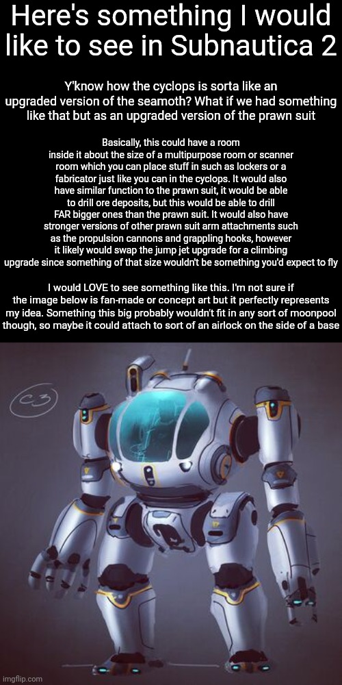 Could this just be because I love mechs? Idk. It'd be AWESOME to see though | Here's something I would like to see in Subnautica 2; Y'know how the cyclops is sorta like an upgraded version of the seamoth? What if we had something like that but as an upgraded version of the prawn suit; Basically, this could have a room inside it about the size of a multipurpose room or scanner room which you can place stuff in such as lockers or a fabricator just like you can in the cyclops. It would also have similar function to the prawn suit, it would be able to drill ore deposits, but this would be able to drill FAR bigger ones than the prawn suit. It would also have stronger versions of other prawn suit arm attachments such as the propulsion cannons and grappling hooks, however it likely would swap the jump jet upgrade for a climbing upgrade since something of that size wouldn't be something you'd expect to fly; I would LOVE to see something like this. I'm not sure if the image below is fan-made or concept art but it perfectly represents my idea. Something this big probably wouldn't fit in any sort of moonpool though, so maybe it could attach to sort of an airlock on the side of a base | image tagged in subnautica | made w/ Imgflip meme maker