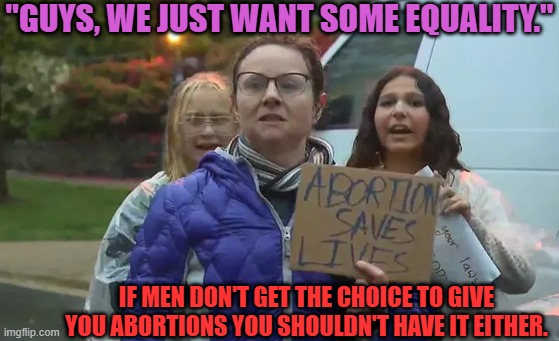 True Equality on Abortion | "GUYS, WE JUST WANT SOME EQUALITY."; IF MEN DON'T GET THE CHOICE TO GIVE YOU ABORTIONS YOU SHOULDN'T HAVE IT EITHER. | image tagged in a pro-abortion woman,abortion,equality | made w/ Imgflip meme maker