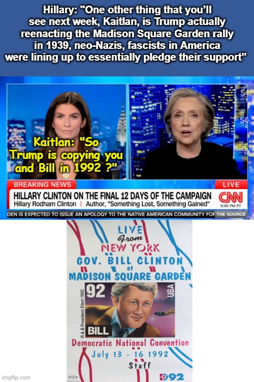 Hillary reminisces about Madison Square Gardens | Hillary: "One other thing that you’ll see next week, Kaitlan, is Trump actually reenacting the Madison Square Garden rally in 1939, neo-Nazis, fascists in America were lining up to essentially pledge their support”; Kaitlan: "So Trump is copying you and Bill in 1992 ?" | image tagged in madison square gardens,hillary clinton,bill clinton | made w/ Imgflip meme maker