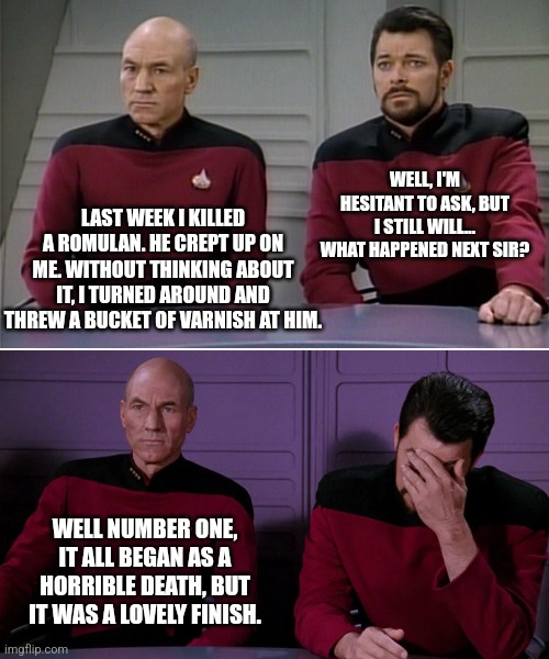 Romulan rascals... | WELL, I'M HESITANT TO ASK, BUT I STILL WILL... WHAT HAPPENED NEXT SIR? LAST WEEK I KILLED A ROMULAN. HE CREPT UP ON ME. WITHOUT THINKING ABOUT IT, I TURNED AROUND AND THREW A BUCKET OF VARNISH AT HIM. WELL NUMBER ONE, IT ALL BEGAN AS A HORRIBLE DEATH, BUT IT WAS A LOVELY FINISH. | image tagged in picard riker | made w/ Imgflip meme maker