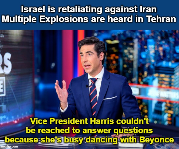 Kamala Can't be reached | Israel is retaliating against Iran
Multiple Explosions are heard in Tehran; Vice President Harris couldn't be reached to answer questions because she's busy dancing with Beyonce | image tagged in jesse waters,beyonce,kamala harris,israel | made w/ Imgflip meme maker