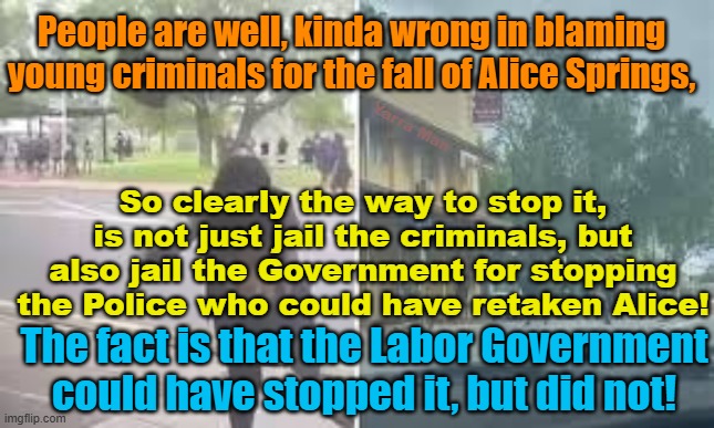 The blame for the fall of Alice Springs was caused by the Labor Government as the criminals themselves! | People are well, kinda wrong in blaming young criminals for the fall of Alice Springs, Yarra Man; So clearly the way to stop it, is not just jail the criminals, but also jail the Government for stopping the Police who could have retaken Alice! The fact is that the Labor Government could have stopped it, but did not! | image tagged in northern territory,australia,youth crime,aboriginals,progressives,woke | made w/ Imgflip meme maker