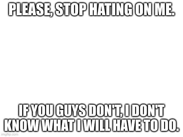 Please. | PLEASE, STOP HATING ON ME. IF YOU GUYS DON'T, I DON'T KNOW WHAT I WILL HAVE TO DO. | image tagged in please,read,important,this is not funny,this is not okie dokie,guys pls | made w/ Imgflip meme maker