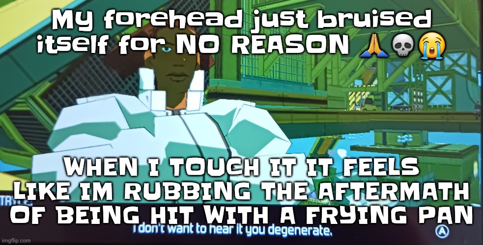 Wtf is next? A cartoony ahh bump appearing on the bruise????? | My forehead just bruised itself for NO REASON 🙏💀😭; WHEN I TOUCH IT IT FEELS LIKE IM RUBBING THE AFTERMATH OF BEING HIT WITH A FRYING PAN | image tagged in i don't want to hear it you degenerate | made w/ Imgflip meme maker