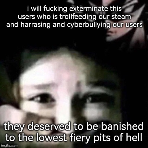 i will fucking exterminate this users who is trollfeeding our steam and harrasing and cyberbullying our users; they deserved to be banished to the lowest fiery pits of hell | made w/ Imgflip meme maker