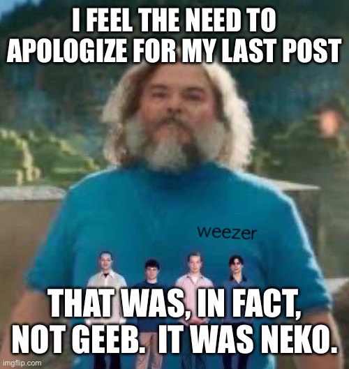 I am Steve weezer | I FEEL THE NEED TO APOLOGIZE FOR MY LAST POST; THAT WAS, IN FACT, NOT GEEB.  IT WAS NEKO. | image tagged in i am steve weezer | made w/ Imgflip meme maker