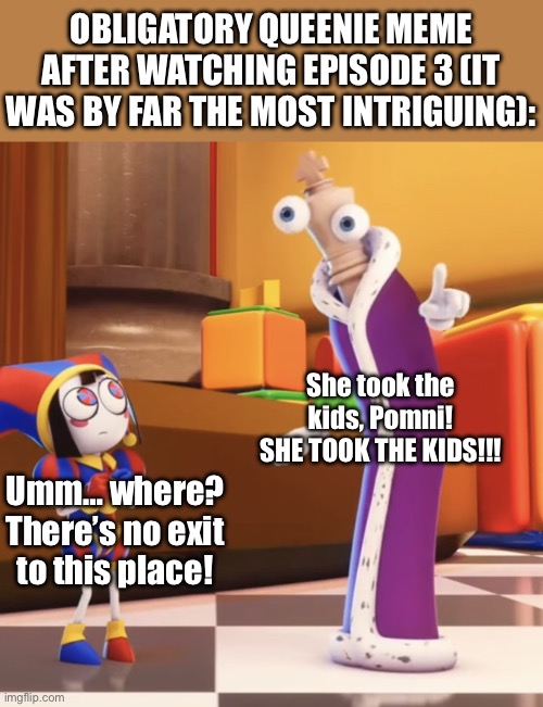 I don’t know why I thought of this, but I did. XD | OBLIGATORY QUEENIE MEME AFTER WATCHING EPISODE 3 (IT WAS BY FAR THE MOST INTRIGUING):; She took the kids, Pomni! SHE TOOK THE KIDS!!! Umm… where? There’s no exit to this place! | image tagged in pomni staring at kinger,kinger,pomni,she took the kids,the amazing digital circus,tadc | made w/ Imgflip meme maker