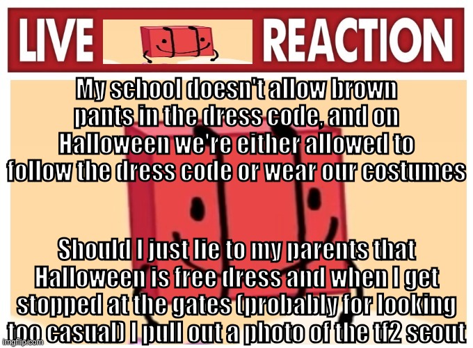 Live boky reaction | My school doesn't allow brown pants in the dress code, and on Halloween we're either allowed to follow the dress code or wear our costumes; Should I just lie to my parents that Halloween is free dress and when I get stopped at the gates (probably for looking too casual) I pull out a photo of the tf2 scout | image tagged in live boky reaction | made w/ Imgflip meme maker