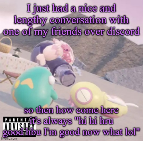 sorry the font is different, I'm on my computer rn and my computer doesn't have the font I use for some reason | I just had a nice and lengthy conversation with one of my friends over discord; so then how come here it's always "hi hi hru good hbu I'm good now what lol" | image tagged in men will see this and think hell yeah | made w/ Imgflip meme maker