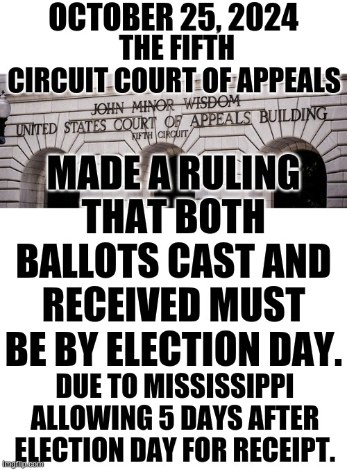 To All Of You Concerned About Ballots Coming In After Election Day | OCTOBER 25, 2024; THE FIFTH CIRCUIT COURT OF APPEALS; MADE A RULING THAT BOTH BALLOTS CAST AND RECEIVED MUST BE BY ELECTION DAY. DUE TO MISSISSIPPI ALLOWING 5 DAYS AFTER ELECTION DAY FOR RECEIPT. | image tagged in memes,politics,votes,must be by,election,day | made w/ Imgflip meme maker