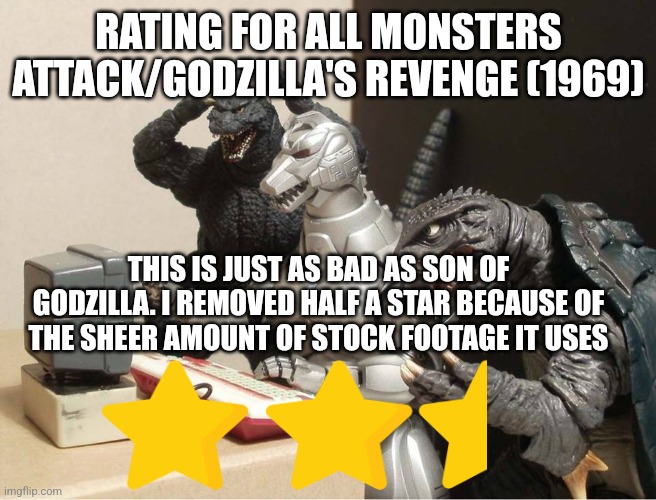 All Monsters Attack/Godzilla's Revenge rating | RATING FOR ALL MONSTERS ATTACK/GODZILLA'S REVENGE (1969); THIS IS JUST AS BAD AS SON OF GODZILLA. I REMOVED HALF A STAR BECAUSE OF THE SHEER AMOUNT OF STOCK FOOTAGE IT USES | image tagged in godzilla-kiryu-gamera-pc | made w/ Imgflip meme maker