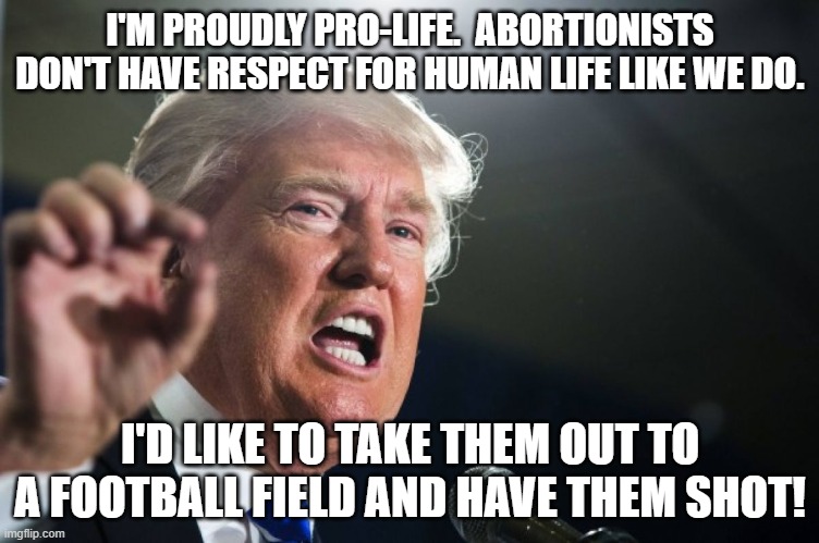 donald trump abortion | I'M PROUDLY PRO-LIFE.  ABORTIONISTS DON'T HAVE RESPECT FOR HUMAN LIFE LIKE WE DO. I'D LIKE TO TAKE THEM OUT TO A FOOTBALL FIELD AND HAVE THEM SHOT! | image tagged in donald trump,abortion,i hate donald trump,trump sucks | made w/ Imgflip meme maker