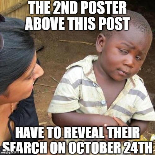 Why did I do a specific date? | THE 2ND POSTER ABOVE THIS POST; HAVE TO REVEAL THEIR SEARCH ON OCTOBER 24TH | image tagged in memes,third world skeptical kid,msmg,search history | made w/ Imgflip meme maker