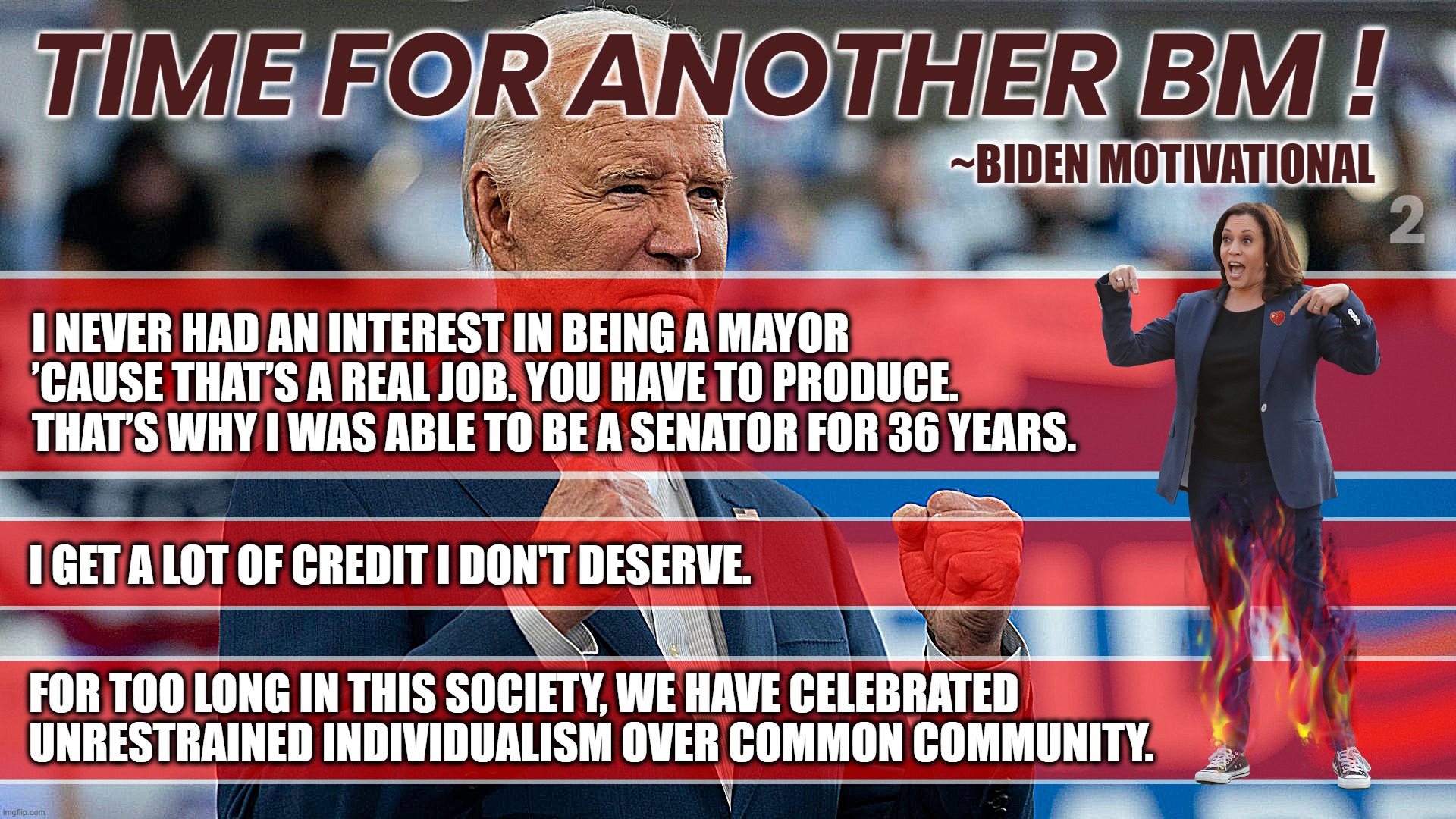 BIDEN 2 - TIME FOR ANOTHER BM ! | TIME FOR ANOTHER BM ! ~BIDEN MOTIVATIONAL; 2; I NEVER HAD AN INTEREST IN BEING A MAYOR 
’CAUSE THAT’S A REAL JOB. YOU HAVE TO PRODUCE. 

THAT’S WHY I WAS ABLE TO BE A SENATOR FOR 36 YEARS. I GET A LOT OF CREDIT I DON'T DESERVE. FOR TOO LONG IN THIS SOCIETY, WE HAVE CELEBRATED UNRESTRAINED INDIVIDUALISM OVER COMMON COMMUNITY. | image tagged in bm,motivational,biden,produce,credit,communism | made w/ Imgflip meme maker