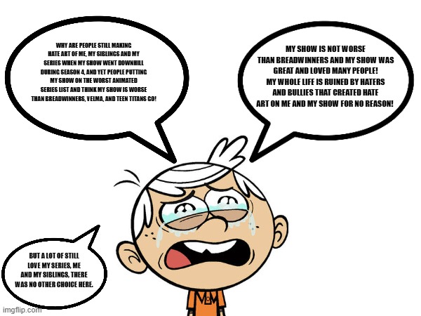 Lincoln Loud's Feelings hurt..  (Inspired by ArceeStarFan97's Star Butterfly's Feelings hurt..) | MY SHOW IS NOT WORSE THAN BREADWINNERS AND MY SHOW WAS GREAT AND LOVED MANY PEOPLE! MY WHOLE LIFE IS RUINED BY HATERS AND BULLIES THAT CREATED HATE ART ON ME AND MY SHOW FOR NO REASON! WHY ARE PEOPLE STILL MAKING HATE ART OF ME, MY SIBLINGS AND MY SERIES WHEN MY SHOW WENT DOWNHILL DURING SEASON 4, AND YET PEOPLE PUTTING MY SHOW ON THE WORST ANIMATED SERIES LIST AND THINK MY SHOW IS WORSE THAN BREADWINNERS, VELMA, AND TEEN TITANS GO! BUT A LOT OF STILL LOVE MY SERIES, ME AND MY SIBLINGS, THERE WAS NO OTHER CHOICE HERE. | image tagged in lincoln loud,the loud house | made w/ Imgflip meme maker