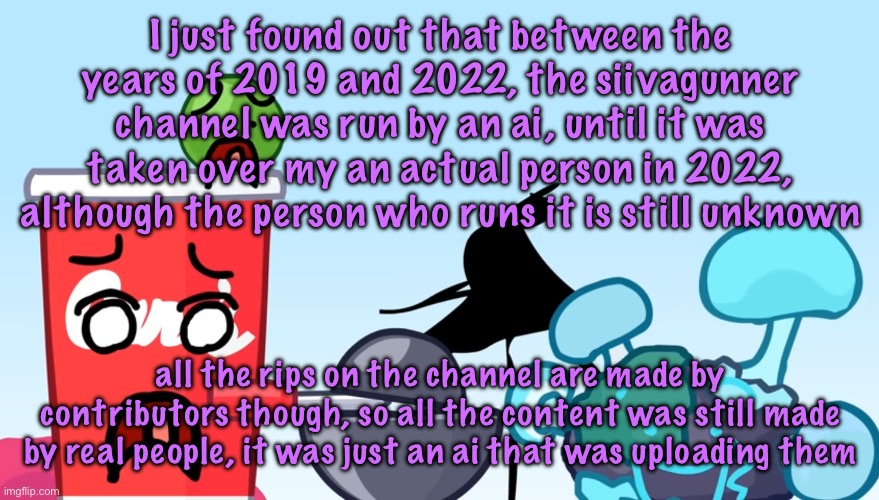 I also just played chaotic bean simulator with Scott for a while so that was fun | I just found out that between the years of 2019 and 2022, the siivagunner channel was run by an ai, until it was taken over my an actual person in 2022, although the person who runs it is still unknown; all the rips on the channel are made by contributors though, so all the content was still made by real people, it was just an ai that was uploading them | image tagged in animatic battle reaction image | made w/ Imgflip meme maker