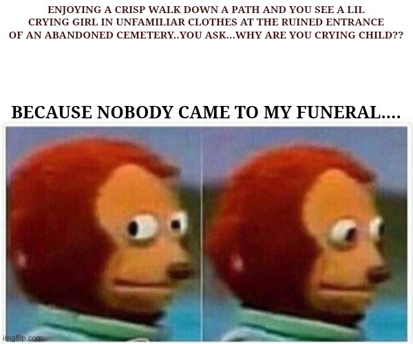 Monkey Puppet Meme | ENJOYING A CRISP WALK DOWN A PATH AND YOU SEE A LIL CRYING GIRL IN UNFAMILIAR CLOTHES AT THE RUINED ENTRANCE OF AN ABANDONED CEMETERY..YOU ASK...WHY ARE YOU CRYING CHILD?? BECAUSE NOBODY CAME TO MY FUNERAL.... | image tagged in memes,monkey puppet | made w/ Imgflip meme maker