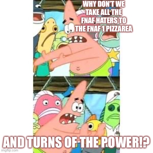 Patrick's FNAF Plan | WHY DON’T WE TAKE ALL THE FNAF HATERS TO THE FNAF 1 PIZZAREA; AND TURNS OF THE POWER!? | image tagged in patrick's fnaf plan | made w/ Imgflip meme maker