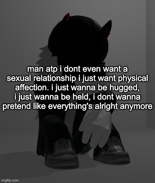 ijustwannabelovedijustwannabelovedijustwannabelovedijustwannabelovedijustwannabeloved | man atp i dont even want a sexual relationship i just want physical affection. i just wanna be hugged, i just wanna be held, i dont wanna pretend like everything's alright anymore | image tagged in depression 2 | made w/ Imgflip meme maker