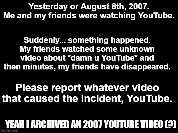 Whoever watched the now deleted video... will be GONE! | Suddenly... something happened. My friends watched some unknown video about *damn u YouTube* and then minutes, my friends have disappeared. Yesterday or August 8th, 2007. Me and my friends were watching YouTube. Please report whatever video that caused the incident, YouTube. YEAH I ARCHIVED AN 2007 YOUTUBE VIDEO (?) | image tagged in youtube,2000s,dark | made w/ Imgflip meme maker