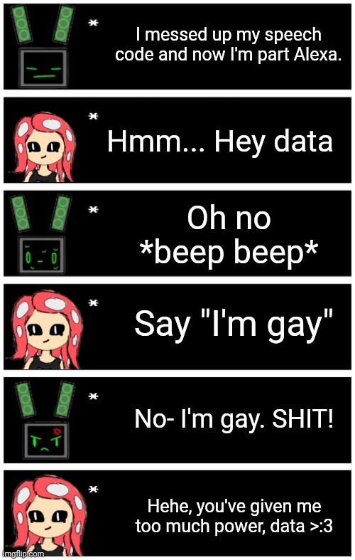 Another common way they make fun of each other. Hope nobody gets mad because of my stupid 3am meme :D | I messed up my speech code and now I'm part Alexa. Hmm... Hey data; Oh no
*beep beep*; Say "I'm gay"; No- I'm gay. SHIT! Hehe, you've given me too much power, data >:3 | image tagged in 4 undertale textboxes,undertale text box | made w/ Imgflip meme maker