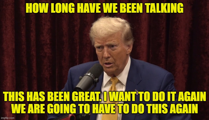 2 Hours 58 Minutes 49 Seconds | HOW LONG HAVE WE BEEN TALKING; THIS HAS BEEN GREAT. I WANT TO DO IT AGAIN
WE ARE GOING TO HAVE TO DO THIS AGAIN | image tagged in joe rogan,podcast,trump,maga,make america great again,winning | made w/ Imgflip meme maker