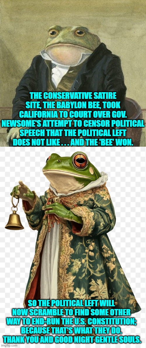 You know it, we know it, everyone and their house pet knows it. | THE CONSERVATIVE SATIRE SITE, THE BABYLON BEE, TOOK CALIFORNIA TO COURT OVER GOV. NEWSOME'S ATTEMPT TO CENSOR POLITICAL SPEECH THAT THE POLITICAL LEFT DOES NOT LIKE . . . AND THE 'BEE' WON. SO THE POLITICAL LEFT WILL NOW SCRAMBLE TO FIND SOME OTHER WAY TO END-RUN THE U.S. CONSTITUTION; BECAUSE THAT'S WHAT THEY DO.  THANK YOU AND GOOD NIGHT GENTLE SOULS. | image tagged in yep | made w/ Imgflip meme maker