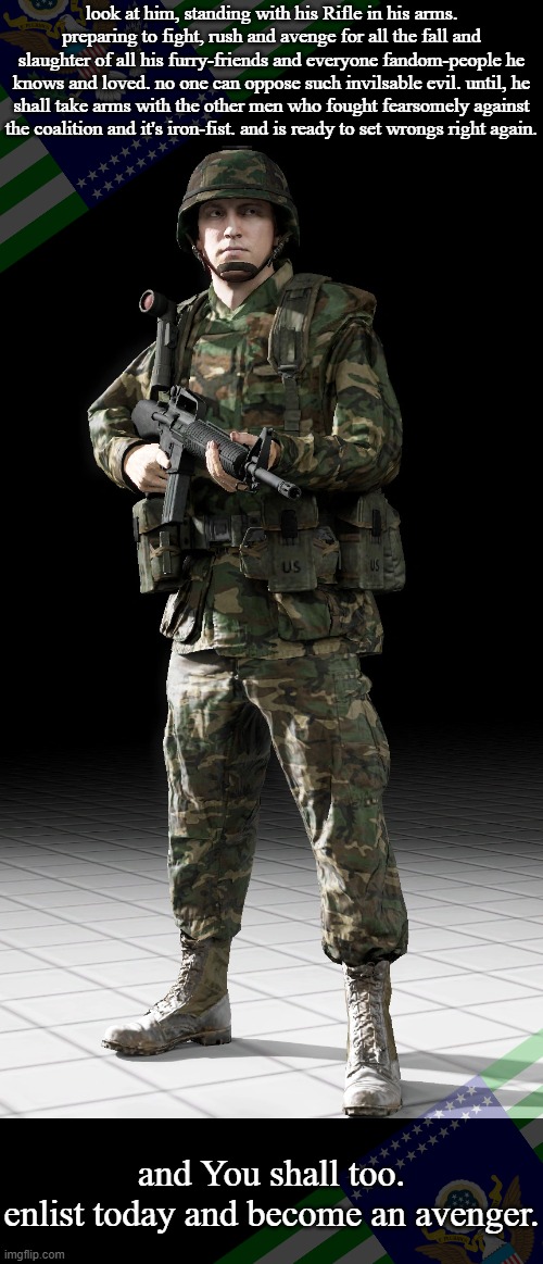 another take on F.S.E.U. Propaganda(Again, For entertainment purposes, I Made this for Fun.) | look at him, standing with his Rifle in his arms. preparing to fight, rush and avenge for all the fall and slaughter of all his furry-friends and everyone fandom-people he knows and loved. no one can oppose such invilsable evil. until, he shall take arms with the other men who fought fearsomely against the coalition and it's iron-fist. and is ready to set wrongs right again. and You shall too.
enlist today and become an avenger. | image tagged in pasgt soldier,pro-fandom,pew,soldier,war,the saga-keeping | made w/ Imgflip meme maker