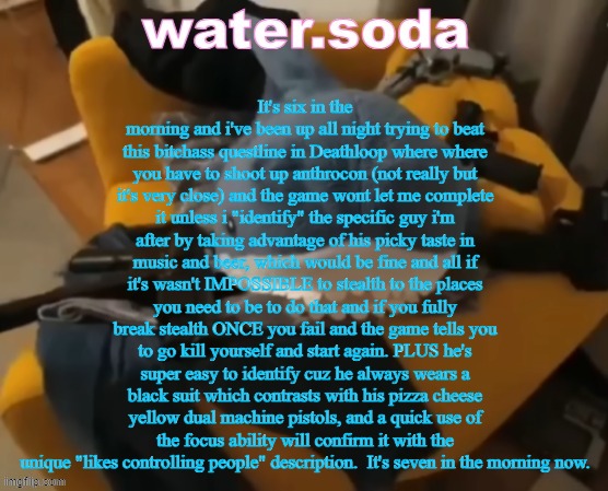 ough | It's six in the morning and i've been up all night trying to beat this bitchass questline in Deathloop where where you have to shoot up anthrocon (not really but it's very close) and the game wont let me complete it unless i "identify" the specific guy i'm after by taking advantage of his picky taste in music and beer, which would be fine and all if it's wasn't IMPOSSIBLE to stealth to the places you need to be to do that and if you fully break stealth ONCE you fail and the game tells you to go kill yourself and start again. PLUS he's super easy to identify cuz he always wears a black suit which contrasts with his pizza cheese yellow dual machine pistols, and a quick use of the focus ability will confirm it with the unique "likes controlling people" description.  It's seven in the morning now. | image tagged in shart | made w/ Imgflip meme maker