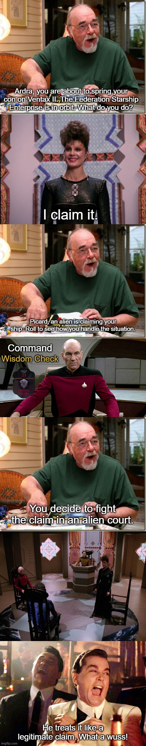 More Picard Weakness | Ardra, you are about to spring your con on Ventax II. The Federation Starship Enterprise is in orbit. What do you do? I claim it. Picard, an alien is claiming your ship. Roll to see how you handle the situation. Command; Wisdom Check; You decide to fight the claim in an alien court. He treats it like a legitimate claim. What a wuss! | image tagged in dungeon master,picard in captain's chair,memes,good fellas hilarious,star trek the next generation | made w/ Imgflip meme maker