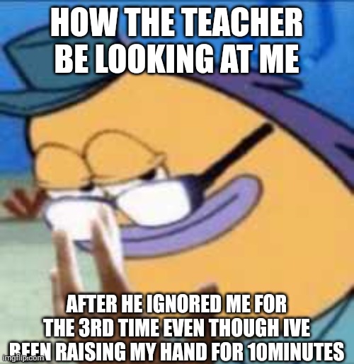 typically the chemistry teacher | HOW THE TEACHER BE LOOKING AT ME; AFTER HE IGNORED ME FOR THE 3RD TIME EVEN THOUGH IVE BEEN RAISING MY HAND FOR 10MINUTES | image tagged in unhelpful high school teacher | made w/ Imgflip meme maker