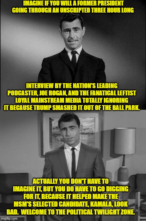 Yeah . . . just imagine that. | IMAGINE IF YOU WILL A FORMER PRESIDENT GOING THROUGH AN UNSCRIPTED THREE HOUR LONG; INTERVIEW BY THE NATION'S LEADING PODCASTER, JOE ROGAN, AND THE FANATICAL LEFTIST LOYAL MAINSTREAM MEDIA TOTALLY IGNORING IT BECAUSE TRUMP SMASHED IT OUT OF THE BALL PARK. ACTUALLY YOU DON'T HAVE TO IMAGINE IT, BUT YOU DO HAVE TO GO DIGGING FOR IT, BECAUSE IT HELPED MAKE THE MSM'S SELECTED CANDIDATE, KAMALA, LOOK BAD.  WELCOME TO THE POLITICAL TWILIGHT ZONE. | image tagged in rod serling twilight zone | made w/ Imgflip meme maker